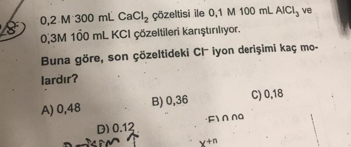 8
3
0,2 M 300 mL CaCl₂ çözeltisi ile 0,1 M 100 mL AICI, ve
0,3M 100 mL KCI çözeltileri karıştırılıyor.
Buna göre, son çözeltideki Cl iyon derişimi kaç mo-
lardır?
A) 0,48
D) 0.12.
SEM
B) 0,36
F10.00
x+n
C) 0,18