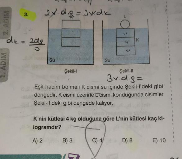 2. ADIM
1. ADIM
3.
2x.d.g=Jv.dk
dk = 2de
Su
Şekil-l
B) 3
Su
may
V
es Eşit hacim bölmeli K cismi su içinde Şekil-l'deki gibi
calan dengedir. K cismi üzerine L cismi konduğunda cisimler
Şekil-ll deki gibi dengede kalıyor.
C) 4
Pulo
K'nin kütlesi 4 kg olduğun