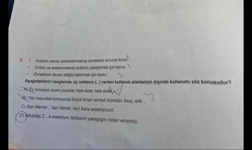 Anlatım olarak tamamlanmamış cümlelerin sonuna konur.
Ünlem ve seslenmelerde anlatımı pekiştirmek için konur.
Örneklerin devam ettiğini belirtmek için konur.
3
Aşağıdakilerin hangisinde, üç noktanın (...) verilen kullanım alanlarının dışında kullanımı söz 