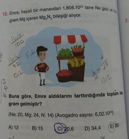 12. Emre, hayali bir manavdan 1,806.1022 tane Ne gazı ve 144
gram Mg içeren Mg, N₂ bileşiği alıyor.
luil
100
1414
72
0₁2
Sib
V
42
C) 20,6
10
LL
Buna göre, Emre aldıklarını tarttırdığında toplam ka
gram gelmiştir?
(Ne: 20, Mg: 24, N: 14) (Avogadro sayısı: 6,02.1023)
A) 12
B) 15
28
1212
D) 34,4
+
80
E) 8
3-