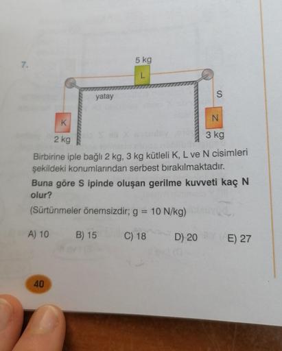 7.
yatay
5 kg
L
40
N
K
3 kg
2 kg
Birbirine iple bağlı 2 kg, 3 kg kütleli K, L ve N cisimleri
şekildeki konumlarından serbest bırakılmaktadır.
S
Buna göre S ipinde oluşan gerilme kuvveti kaç N
olur?
2
(Sürtünmeler önemsizdir; g = 10 N/kg)
A) 10 B) 15
C) 18