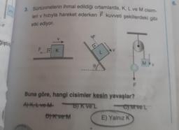vn
ğiştir
3. Sürtünmelerin ihmal edildiği ortamlarda, K, L ve M cisim-
leri v hızıyla hareket ederken F kuvveti şekillerdeki gibi
etki ediyor.
FK
F
DK ve M
0 A
P
Buna göre, hangi cisimler kesin yavaşlar?
A)Ktve M
BJK ve L
B)
F
E) Yalnız K
MWV
-CM ve t
6.