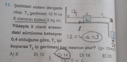 11. Şekildeki sistem dengede
olup, T, gerilmesi 12 N ve
1
X cisminin kütlesi 2 kg dır.
12
9
T
f
8
X
2
Yüzeyle X cismi arasın-
daki sürtünme katsayısı
0,4 olduğuna göre, T, ipi
20
2
koparsa T₂ ip gerilmesi kaç newton olur? (g=10m/s²
A) 8
B) 12
C) 14
D) 16
E) 20
12a=3
12=4,9=3
-6
T₂
2