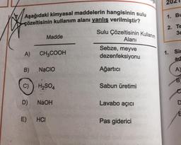 Aşağıdaki kimyasal maddelerin hangisinin sulu
çözeltisinin kullanım alanı yanlış verilmiştir?
A)
B)
Madde
CH3COOH
E)
NACIO
C) H₂SO4
D) NaOH
HCI
Sulu Çözeltisinin Kullanım
Alanı
Sebze, meyve
dezenfeksiyonu
Ağartici
Sabun üretimi
Lavabo açıcı
Pas giderici
1.
2.
BL
Te
3c
1. Sis
ad
A)
B
C
D
E