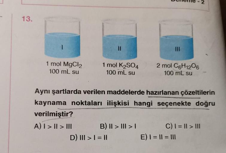 13.
1
1 mol MgCl2
100 mL su
11
1 mol K₂SO4
100 mL su
B) II > III > I
D) III > | = ||
111
Aynı şartlarda verilen maddelerde hazırlanan çözeltilerin
kaynama noktaları ilişkisi hangi seçenekte doğru
verilmiştir?
A) I > II > III
2 mol C6H12O6
100 mL su
C) | =