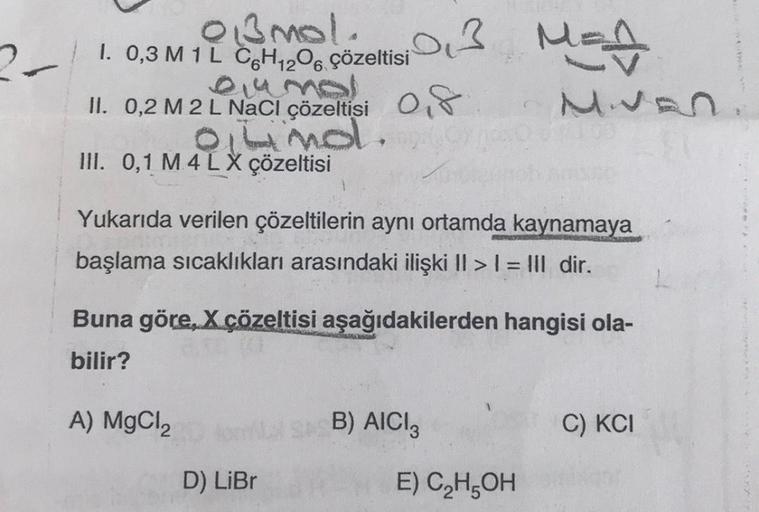 03MO!.03 MEA
21.
I. 0,3 M 1 L C6H12O6 çözeltisi
ciumal
II. 0,2 M 2 L NaCl çözeltisi O
almol.
III. 0,1 M 4 LX çözeltisi
Yukarıda verilen çözeltilerin aynı ortamda kaynamaya
başlama sıcaklıkları arasındaki ilişki II > I = III dir.
Buna göre, X çözeltisi aşağ