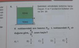 ular
deki
rak
sü-
cları
ba-
4.
X(2m)
A) 1
Y(3m)
B)
K noktasındaki
duğuna göre, oranı kaçtır?
K
L
sıvı basıncı PK, L noktasındaki PL ol-
P..
K
Şekildeki silindirdeki birbirine karış-
mayan X ve Y sıvılarının kütleleri 2m
ve 3m dir.
PL
D)
12
E) -²/3