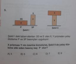 5.
3S
X
P
Şekil I
S
3P
X
Y
Şekil II
Şekil I deki taban alanları 3S ve S olan X, Y prizmaları yatay
düzleme P ve 3P basınçları uyguluyor.
X prizması Y nin üzerine konulursa, Şekil II de yatay düz-
leme etki eden basınç kaç P olur?
A) 4
B) 5
C) 6
D) 7
E) 9