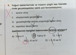 4. Yoğurt bakterilerinde ve insanın çizgili kas hücrele-
rinde gerçekleşebilen laktik asit fermantasyonu;
X
1. tersinir olma,
II. sitoplazmada gerçeklame,
III. gerçekleştirdiği canlıda yorgunluğa neden olma,
IV. kesintisiz devam etme
özelliklerinin hangileri bakımından farklılık gösterir?
A) Yalnız II
g/₁
B) Yalnız III
C) I ve II
E) I, I, III ve IV
I, III ve IV