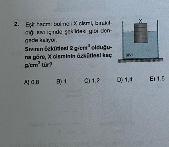 2. Eşit hacmi bölmeli X cismi, bırakıl-
dığı sıvı içinde şekildeki gibi den-
gede kalıyor.
Sıvının özkütlesi 2 g/cm³ olduğu-
na göre, X cisminin özkütlesi kaç
g/cm³ tür?
A) 0,8
B) 1
C) 1,2
SIVI
D) 1,4
X
E) 1,5