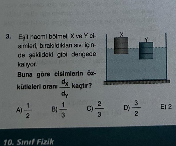 3. Eşit hacmi bölmeli X ve Y ci-
simleri, bırakıldıkları sıvı için-
de şekildeki gibi dengede
kalıyor.
Buna göre cisimlerin öz-
dx
kütleleri oranı kaçtır?
dy
A) = 1/2
B)
10. Sınıf Fizik
1unday
13
3
2
3
X
D)
3
2
E) 2