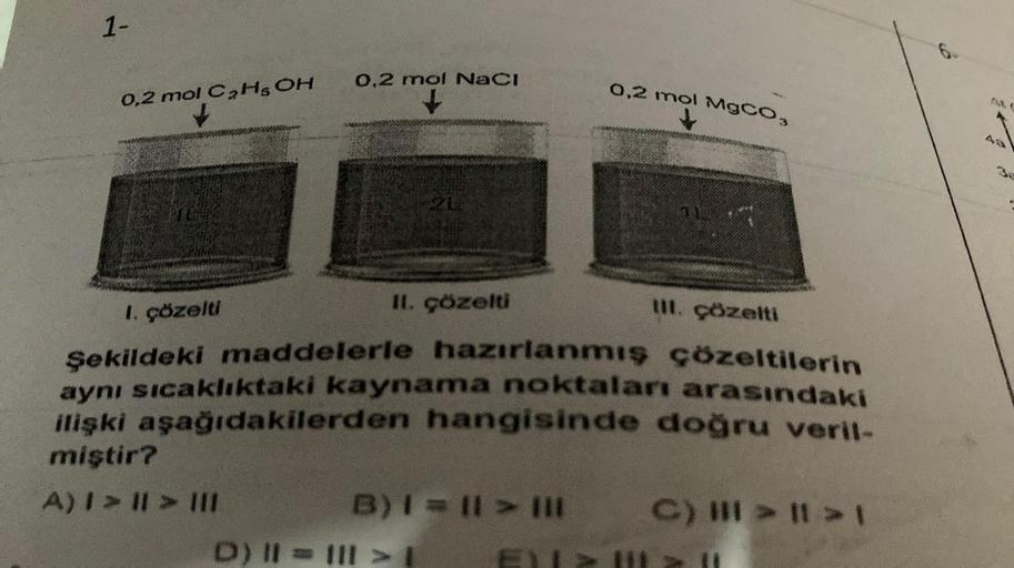 1-
0,2 mol C2H5OH
10
0,2 mol NaCl
21
II. çözelti
I. çözelti
III. çözelti
Şekildeki maddelerle hazırlanmış çözeltilerin
aynı sıcaklıktaki kaynama noktaları arasındaki
ilişki aşağıdakilerden hangisinde doğru veril-
miştir?
A) I > II > III
B) | = || > |||
D) 