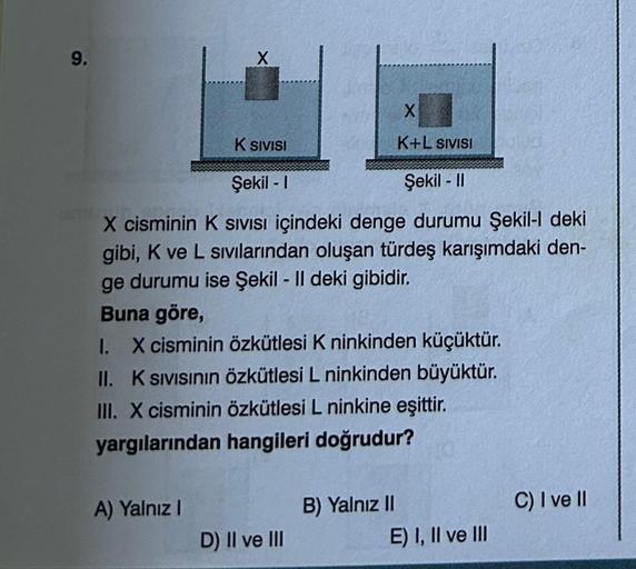 9.
X
X
K+L SIVISI
Şekil - I
Şekil - II
X cisminin K SIVISI içindeki denge durumu Şekil-l deki
gibi, K ve L sıvılarından oluşan türdeş karışımdaki den-
ge durumu ise Şekil - Il deki gibidir.
A) Yalnız I
K SIVISI
Buna göre,
1. X cisminin özkütlesi K ninkinde