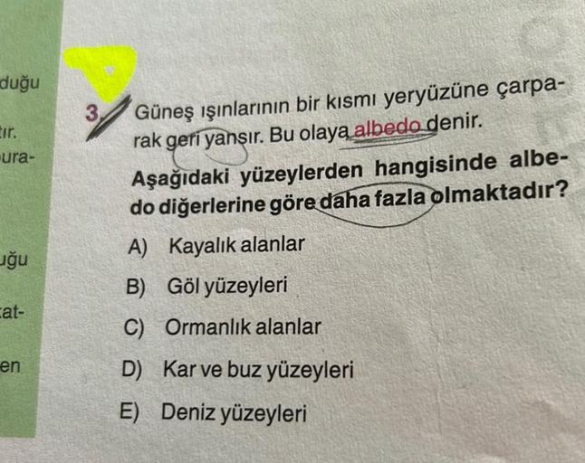 duğu
Eir.
-ura-
uğu
cat-
en
Güneş ışınlarının bir kısmı yeryüzüne çarpa-
rak geri yansır. Bu olaya albedo denir.
Aşağıdaki yüzeylerden hangisinde albe-
do diğerlerine göre daha fazla olmaktadır?
A) Kayalık alanlar
B) Göl yüzeyleri
C) Ormanlık alanlar
D) Ka