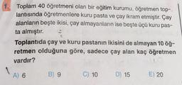 1.
Toplam 40 öğretmeni olan bir eğitim kurumu, öğretmen top-
lantısında öğretmenlere kuru pasta ve çay ikram etmiştir. Çay
alanların beşte ikisi, çay almayanların ise beşte üçü kuru pas-
ta almıştır.
Toplantıda çay ve kuru pastanın ikisini de almayan 10 öğ-
retmen olduğuna göre, sadece çay alan kaç öğretmen
vardır?
A) 6
B) 9
C) 10 D) 15
E) 20