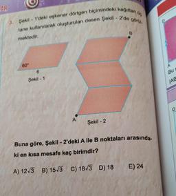 AR
Go
3. Şekil 1'deki eşkenar dörtgen biçimindeki kağıttan
tane kullanılarak oluşturulan desen Şekil - 2'de görül.
mektedir.
60°
Şekil - 1
A
Şekil -2
B
Buna göre, Şekil - 2'deki A ile B noktaları arasında.
ki en kısa mesafe kaç birimdir?
A) 12√3 B) 15√3 C) 18√3 D) 18
E) 24
Bu
JAB