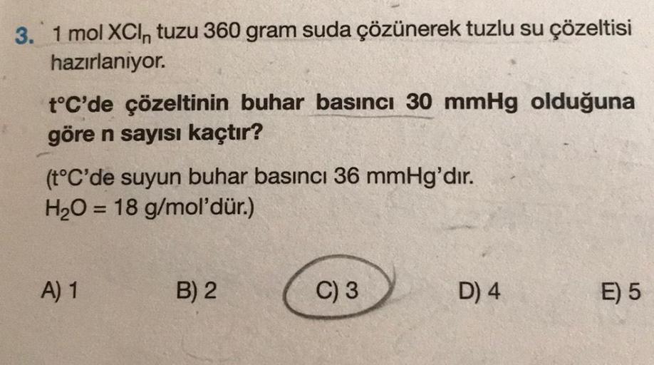 3. 1 mol XCl, tuzu 360 gram suda çözünerek tuzlu su çözeltisi
hazırlanıyor.
t°C'de çözeltinin buhar basıncı 30 mmHg olduğuna
göre n sayısı kaçtır?
(t°C'de suyun buhar basıncı 36 mmHg'dır.
H₂O = 18 g/mol'dür.)
A) 1
B) 2
C) 3
D) 4
E) 5