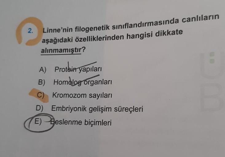 2.
Linne'nin filogenetik sınıflandırmasında canlıların
aşağıdaki özelliklerinden hangisi dikkate
alınmamıştır?
A) Protein yapıları
B) Homolog organları
C) Kromozom sayıları
D) Embriyonik gelişim süreçleri
E) Beslenme biçimleri