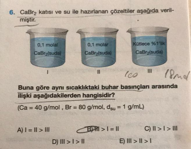 6. CaBr₂ katısı ve su ile hazırlanan çözeltiler aşağıda veril-
miştir.
0,1 molal
CaBr₂(suda)
A) |=|| > |||
0,1 molar
CaBr₂(suda)
les
18mmel
Buna göre aynı sıcaklıktaki buhar basınçları arasında
ilişki aşağıdakilerden hangisidir?
(Ca = 40 g/mol, Br = 80 g/m