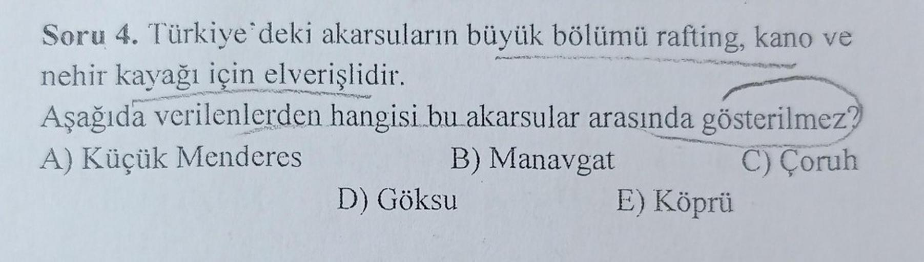 Soru 4. Türkiye'deki akarsuların büyük bölümü rafting, kano ve
nehir kayağı için elverişlidir.
Aşağıda verilenlerden hangisi bu akarsular arasında gösterilmez?
A) Küçük Menderes
B) Manavgat
C) Çoruh
D) Göksu
E) Köprü