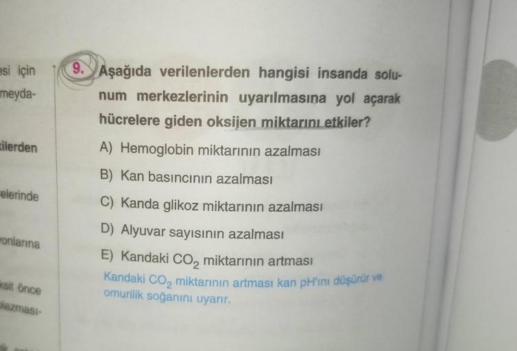 esi için
meyda-
ilerden
elerinde
onlarına
ksit önce
plazması-
9. Aşağıda verilenlerden hangisi insanda solu-
num merkezlerinin uyarılmasına yol açarak
hücrelere giden oksijen miktarını etkiler?
A) Hemoglobin miktarının azalması
B) Kan basıncının azalması
C