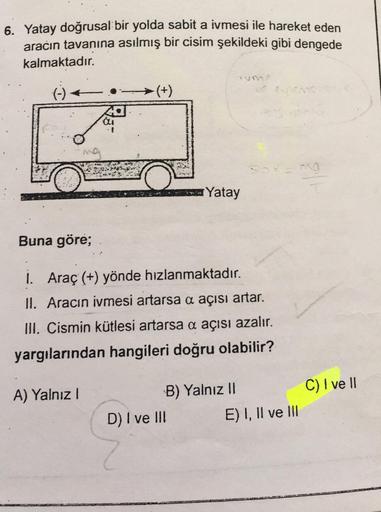 6. Yatay doğrusal bir yolda sabit a ivmesi ile hareket eden
aracın tavanına asılmış bir cisim şekildeki gibi dengede
kalmaktadır.
(-)
Fay
Buna göre;
-(+)
A) Yalnız I
Yatay
1. Araç (+) yönde hızlanmaktadır.
II. Aracın ivmesi artarsa a açısı artar.
III. Cism