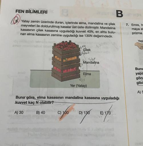 FEN BİLİMLERİ
B
Yatay zemin üzerinde duran, içlerinde elma, mandalina ve çilek
meyveleri ile doldurulmuş kasalar üst üste dizilmiştir. Mandalina
kasasının çilek kasasına uyguladığı kuvvet 40N, en altta bulu-
nan elma kasasının zemine uyguladığı ise 130N de