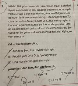 2.
1096-1204 yılları arasında düzenlenen Haçlı Seferleri
siyasi, ekonomik ve dinî amaçlar doğrultusunda yapıl-
mıştır. I. Haçlı Seferi'nde Haçlılar, Anadolu Selçuklu Dev-
leti'nden İznik ve çevresini almış, Orta Anadolu'dan To-
roslar'a oradan Antakya, Urfa ve Kudüs'e ulaşmışlardır.
İnançları açısından kutsal şehirlerini ele geçiren Haçlı-
lar, ele geçirdikleri bu toprakları birleştirmemişlerdir. So-
nuçta her bir şehre asil sınıfa mensup farklı bir kişi ege-
men olmuştur.
Yalnız bu bilgilere göre;
Anadolu Selçuklu Devleti yıkılmıştır.
II. Feodal yapı Orta Doğu'ya taşınmıştır.
J. Urfa Haçlılardan geri alınmıştır.
yorumlarından hangileri yapılamaz?
A) Yalnız I
D) I ve III
B) Yalnız II
IL
C) Yalnız III
E) I, II ve III