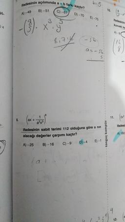 36.
34
7-
1
ifadesinin açılımında a-I
A) -49
-(3).
8.
ax +
B)-51
X
a²x³
3
8
b farkı kaçtır?
C)-61
5
81716
b=5
D) -70 E)-75
-56
a=-161
S:
ifadesinin sabit terimi 112 olduğuna göre a nin
alacağı değerler çarpımı kaçtır?
A)-25 B)-16 C) -9
D) -4
E) -1
31
1
1
1
1
1
1
1
10.
tonguç kampüs
1
1
1
1
1
1
1
1
1
1
1
1
1
ifadesinin
8
kuvveti ka
11.
A)-90
16
12.
(2x²
ifadesi
A) 160
la