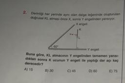 2.
Derinliği her yerinde aynı olan dalga leğeninde oluşturulan
doğrusal KL atması önce X, sonra Y engelinden yansıyor.
X engeli
K
60
V4
B) 30
Y engeli
Buna göre, KL atmacının Y engelinden tamamen yansı-
dıktan sonra K ucunun Y engeli ile yaptığı dar açı kaç
derecedir?
A) 15
L
C) 45
D) 60
E) 75