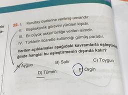 min
la-
22. 1.
Kurultay üyelerine verilmiş unvandır.
II. Başbakanlık görevini yürüten kişidir.
III. En büyük askerî birliğe verilen isimdir.
IV. Türklerin ticarette kullandığı gümüş paradır.
Verilen açıklamalar aşağıdaki kavramlarla eşleştirild
ğinde hangisi bu eşleştirmenin dışında kalır?
AAyguci
B) Satir
C) Toygun
D) Tümen
E Orgin