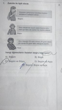 1. Özkütle ile ilgili olarak
A) Begüm
Porselen çamurunun özkütlesi üretilen
porselenin kalitesini etkiler
O
Begüm
Ebru sanatında suyun yoğunluğunu artır-
mak için kitre adı verilen bir madde eklenir.
Büşra
Altın bileziğin 22 ayar olması 24 gram bilezi-
ğin içinde 22 gram altın olduğunu belirtir.
hangi öğrencilerin ifadeleri doğru bilgi içerir?
B) Büşra
D) Begüm ve Ayça
Ayça
Begüm ve Büşra
Begüny, Büşra ve Ayça
2.