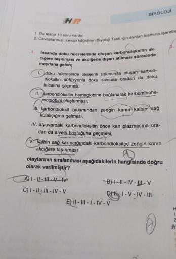 1.
HR
1. Bu testte 13 soru vardır.
2. Cevaplarınızı, cevap kâğıdının Biyoloji Testi için ayrılan kısmına işaretle
1.
İnsanda doku hücrelerinde oluşan karbondioksitin ak-
ciğere taşınması ve akciğerle dışarı atılması sürecinde
meydana gelen;
BİYOLOJİ
doku h