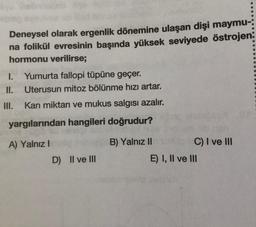 Deneysel olarak ergenlik dönemine ulaşan dişi maymu-:
na folikül evresinin başında yüksek seviyede östrojen:
hormonu verilirse;
1. Yumurta fallopi tüpüne geçer.
II. Uterusun mitoz bölünme hızı artar.
III.
Kan miktarı ve mukus salgısı azalır.
yargılarından hangileri doğrudur?
A) Yalnız I
D) II ve III
B) Yalnız II
C) I ve III
E) I, II ve III