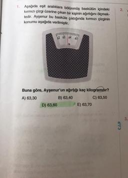 1. Aşağıda eşit aralıklara bölünmüş baskülün içindeki
kırmızı çizgi üzerine çıkan bir kişinin ağırlığını ölçmek-
tedir. Ayşenur bu basküle çıktığında kırmızı çizginin
konumu aşağıda verilmiştir.
62 63 64 65
D) 63,60
kg
Buna göre, Ayşenur'un ağırlığı kaç kilogramdır?
A) 63,30
B) 63,40
C) 63,50
E) 63,70
2.
CAP
3.