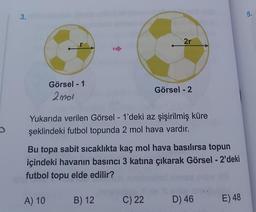 3.
Görsel - 1
2001
2r
Yukarıda verilen Görsel - 1'deki az şişirilmiş küre
şeklindeki futbol topunda 2 mol hava vardır.
B) 12
Görsel - 2
Bu topa sabit sıcaklıkta kaç mol hava basılırsa topun
içindeki havanın basıncı 3 katına çıkarak Görsel - 2'deki
futbol topu elde edilir?
A) 10
C) 22
D) 46 E) 48
5.