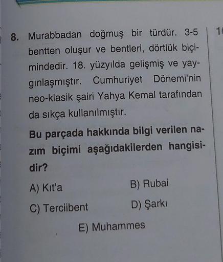 8. Murabbadan doğmuş bir türdür. 3-5 | 16
bentten oluşur ve bentleri, dörtlük biçi-
mindedir. 18. yüzyılda gelişmiş ve yay-
gınlaşmıştır. Cumhuriyet Dönemi'nin
neo-klasik şairi Yahya Kemal tarafından
da sıkça kullanılmıştır.
Bu parçada hakkında bilgi veril