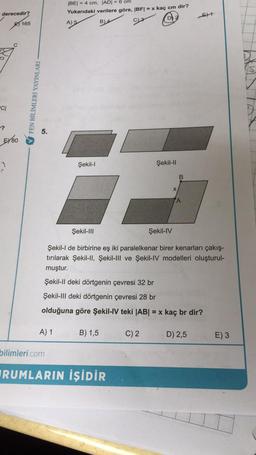 derecedir?
CI
EX80
165
FEN BİLİMLERİ YAYINLARI
5.
A) 1
|BE| = 4 cm, |AD| = 6 cm
Yukarıdaki verilere göre, |BF| = x kaç cm dir?
B) 4
A) 5
DE
bilimleri.com
Şekil-l
B) 1,5
Şekil-III
Şekil-IV
Şekil-l de birbirine eş iki paralelkenar birer kenarları çakış-
tırılarak Şekil-II, Şekil-III ve Şekil-IV modelleri oluşturul-
muştur.
Şekil-II deki dörtgenin çevresi 32 br
Şekil-III deki dörtgenin çevresi 28 br
olduğuna göre Şekil-IV teki |AB| = x kaç br dir?
RUMLARIN İŞİDİR
Şekil-II
C) 2
X
B
A
D) 2,5
E) 3