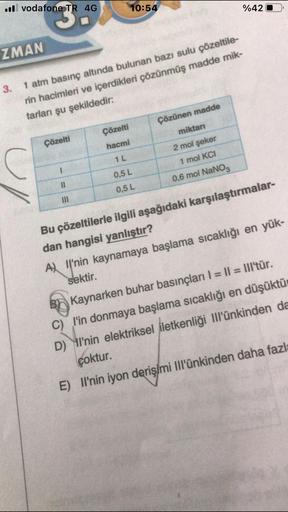 .vodafone TR 4G
ZMAN
Çözelti
3.
1 atm basınç altında bulunan bazı sulu çözeltile-
rin hacimleri ve içerdikleri çözünmüş madde mik-
tarları şu şekildedir:
11
|||
10:54
Çözelti
hacmi
1 L
0,5 L
0,5 L
Çözünen madde
%42
miktarı
2 mol şeker
1 mol KCI
0,6 mol NaN