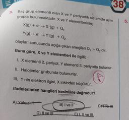 YA
3.
Baş grup elementi olan X ve Y periyodik sistemde aynı
grupta bulunmaktadır. X ve Y elementlerinin;
X(g) + e→X (g) + Q₁
Y(g) + e→Y(g) + Q₂
olayları sonucunda açığa çıkan enerjileri Q₁ > Q₂ dir.
Buna göre, X ve Y elementleri ile ilgili;
1. X elementi 2. periyot, Y elementi 3. periyotta bulunur.
II. Halojenler grubunda bulunurlar.
III. Y nin elektron ilgisi, X inkinden küçüktür.
ifadelerinden hangileri kesinlikle doğrudur?
A) Yalnız t
D) II ve III
B) I ve II
E) I, II ve III.
38
CYFve
5.