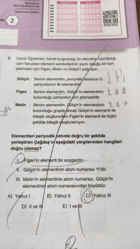 EME
Uygulamasını,
Toplu Değerlendirme için
Lise Destek Öğretmen
Uygulamasını indiriniz.
2
3.
OGRENCI NO
Cemil Öğretmen, kendi kurguladığı bir etkinlikte hazırladığı
cam fanustan element sembollerinin yazılı olduğu bir kart
çekmeleri için Figen, Metin ve Gü