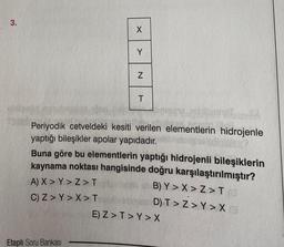 3.
X
Y
Etaplı Soru Bankası
N
T
Periyodik cetveldeki kesiti verilen elementlerin hidrojenle
yaptığı bileşikler apolar yapıdadır.
Buna göre bu elementlerin yaptığı hidrojenli bileşiklerin
kaynama noktası hangisinde doğru karşılaştırılmıştır?
A) X > Y>Z>T
B) Y>X>Z>T/G
C) Z> Y> X > T
D) T>Z>Y > X
E) Z>T>Y > X