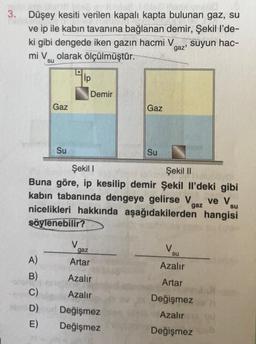 ple. Me Noot ver 10
3. Düşey kesiti verilen kapalı kapta bulunan gaz, su
ve ip ile kabın tavanına bağlanan demir, Şekil l'de-
ki gibi dengede iken gazın hacmi V
mi Volarak ölçülmüştür.
suyun hac-
gaz'
Gaz
A)
B)
C)
D)
E)
Su
ip
V
Demir
Şekil I
Şekil II
Buna göre, ip kesilip demir Şekil Il'deki gibi
kabin tabanında dengeye gelirse V ve V
nicelikleri hakkında aşağıdakilerden hangisi
söylenebilir?
gaz
su
Gaz
gaz
Artar
Azalır
Azalır
Değişmez
Değişmez
Su
V
su
Azalır
Artar
Değişmez
Azalır
Değişmez