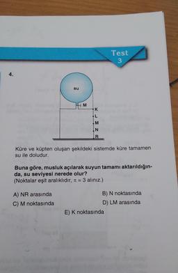 4.
su
M
A) NR arasında
C) M noktasında
K
L
M
N
R
Küre ve küpten oluşan şekildeki sistemde küre tamamen
su ile doludur.
Test
3
Buna göre, musluk açılarak suyun tamamı aktarıldığın-
da, su seviyesi nerede olur?
(Noktalar eşit aralıklıdır, π = 3 alınız.)
B) N noktasında
D) LM arasında
E) K noktasında