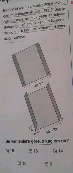 Bir üretici eni 40 cm olan demir levha-
dan maksimum su akıntısını sağlaya-
cak biçimde bir oluk yapmak istiyor.
Bunun için 40 cm lik kenarın iki ucun-
dan x cm lik kısımları kıvırarak istenen
oluğu yapıyor.
40 cm
D) 10
40 - 2x
Bu verilenlere göre, x kaç cm dir?
A) 16
B) 15
C) 14
X
E) 8