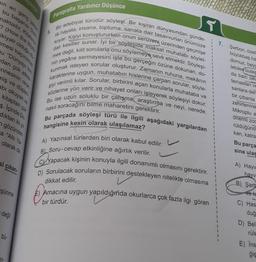 pin en genç yazan
bu başarısı Guin
maktadır. Kitabının
? (How the World
ikiyatr
si çıkarı
şünme
mesi kaçınılmaz
olduğu dü
u "Dünyayı kim
dan çok etkile
nnesinin isran
miş ve düşleri
abı okuyan ve
kitaptan çok
ş. İçinde Do
dıktan iki yıl
n gözünden
a "Altı Ya-
olarak da
değil
bü-
n-
Paragrafta Yardımcı Düşünce
T
5.
Bir edebiyat türüdür söyleşi. Bir kişinin dünyasından günde-
lik hayata, insana, topluma, sanata dair tasavvurları önümüze
koyar. Kişiyi konuştururken onun serüveni üzerinden geçmişe
dair kesitler sunar. lyi bir söyleşide maksat muhatabı söylet-
mek değil, kilit sorularla onu söylemeye sevk etmektir. Söyleşi-
nin yegâne sermayesini işte bu gerçeğin özüne dokunan, do-
kunmak isteyen sorular oluşturur. Zamanın ruhuna, mekânın
karakterine uygun, muhatabın hislerine çarpan sorular, söyle-
şiyi verimli kılar. Sorular, birbirini açan konularla muhataba ve
sözlerine yön verir ve nihayet onları işleyerek söyleşiyi dokur.
Bu ise uzun soluklu bir çalışma araştırma ve neyi, nerede,
nasıl soracağını bilme maharetini gerektirir.
Bu parçada söyleşi türü ile ilgili aşağıdaki yargılardan
hangisine kesin olarak ulaşılamaz?
sunce
A) Yazınsal türlerden biri olarak kabul edilir.
B) Soru-cevap etkinliğine ağırlık verilir.
C Yapacak kişinin konuyla ilgili donanımlı olmasını gerektirir.
D) Sorulacak soruların birbirini destekleyen nitelikte olmasına
dikkat edilir.
Amacına uygun yapıldığında okurlarca çok fazla ilgi gören
bir türdür.
1
I
1
1
7.
Şarbon, özell
büyükbaş ha
domuz, beyg
lebilen bulas
da bazı ülke
temastan ve
sanlara deri
bir çıbanla
zehirlenme
Mikroplu e
önemli zoc
rüldüğünd
kan, katra
Bu parça
sine ulas
A) Hayv
hayv
B) Sarb
ve te
C) Has
duğ
D) Beli
rüle
E) Ins
ğiş