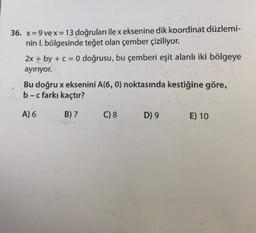 36. x=9 vex=13 doğruları ile x eksenine dik koordinat düzlemi-
nin l. bölgesinde teğet olan çember çiziliyor.
2x + by + c = 0 doğrusu, bu çemberi eşit alanlı iki bölgeye
ayırıyor.
Bu doğru x eksenini A(6, 0) noktasında kestiğine göre,
b-c farkı kaçtır?
A) 6
B) 7
C) 8
D) 9
E) 10