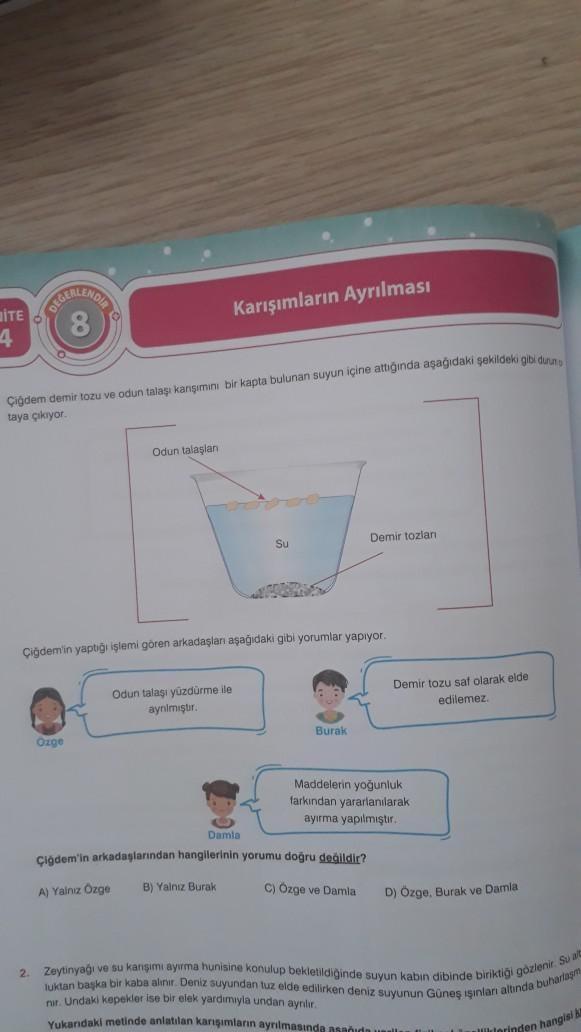 ITE
4
O O
Çiğdem demir tozu ve odun talaşı karışımını bir kapta bulunan suyun içine attığında aşağıdaki şekildeki gibi duun
taya çıkıyor.
2
Karışımların Ayrılması
Odun talaşlan
Ozge
Çiğdem'in yaptığı işlemi gören arkadaşları aşağıdaki gibi yorumlar yapıyor