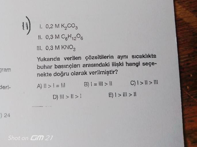 gram
deri-
F) 24
11)
1. 0,2 M K₂CO3
II. 0,3 M C6H12O6
III. 0,3 M KNO3
Yukarıda verilen çözeltilerin aynı sıcaklıkta
buhar basınçları arasındaki ilişki hangi seçe-
nekte doğru olarak verilmiştir?
A) Il > 1 = lil
B) | = ||| > ||
D) | > | >1
Shot on GM 21
C) 