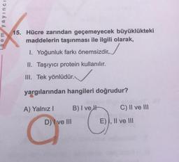 sem yayıncı
E
15. Hücre zarından geçemeyecek büyüklükteki
maddelerin taşınması ile ilgili olarak,
I. Yoğunluk farkı önemsizdir
II. Taşıyıcı protein kullanılır.
III. Tek yönlüdür.
yargılarından hangileri doğrudur?
A) Yalnız I
D) I ve III
B) I ve H
O
C) II ve III
E), II ve III